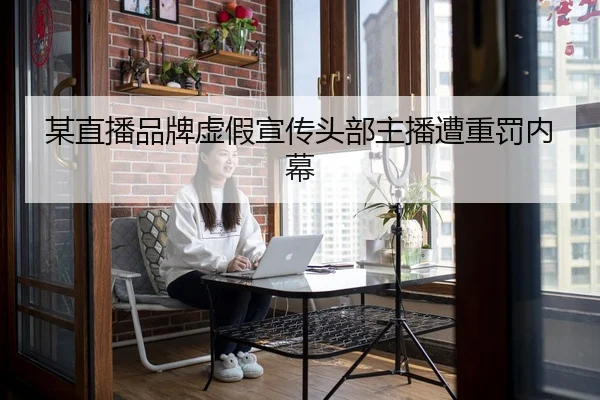 某直播品牌虚假宣传头部主播遭重罚内幕